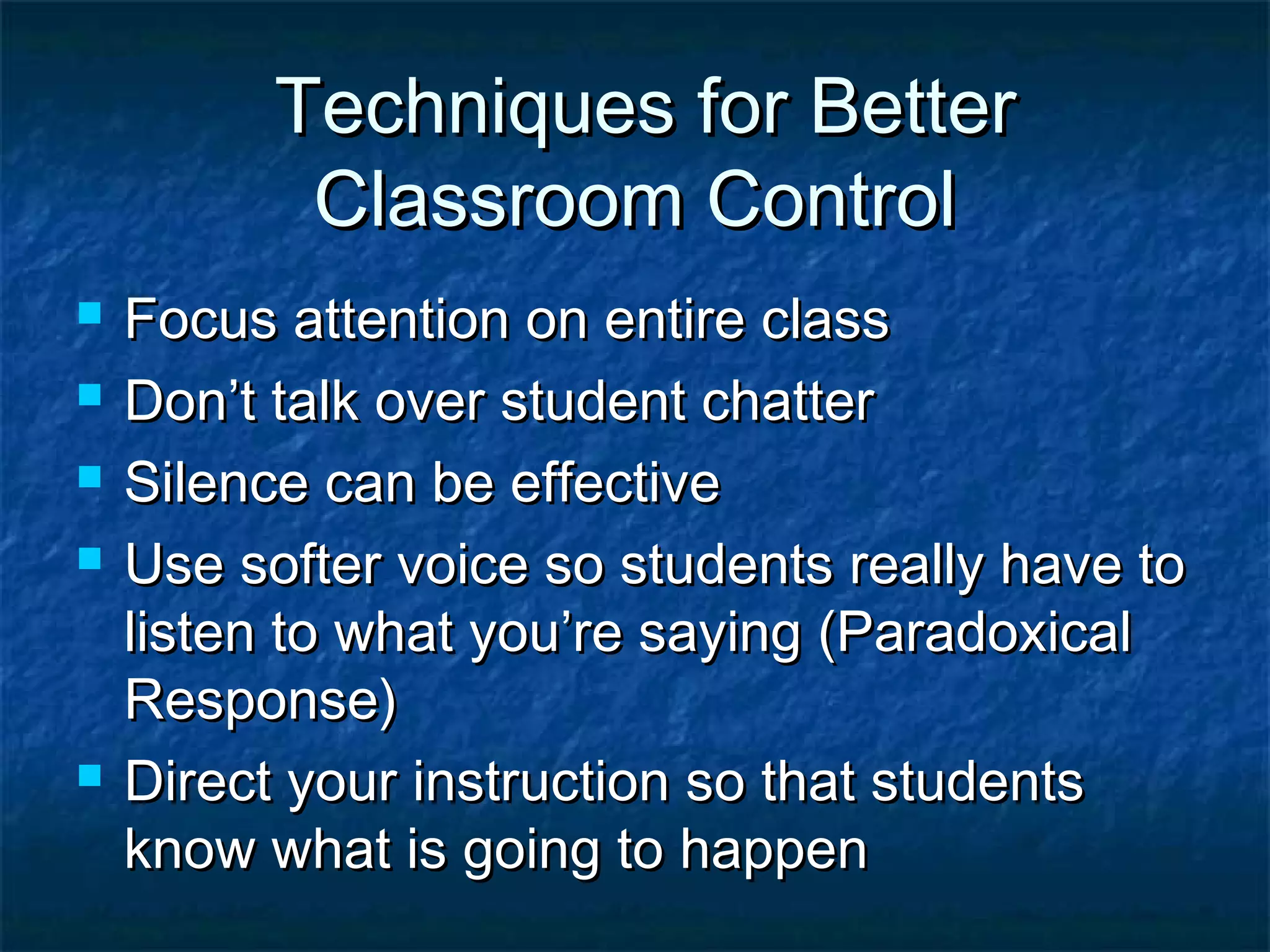 Techniques for BetterTechniques for Better
Classroom ControlClassroom Control
 Focus attention on entire classFocus attention on entire class
 Don’t talk over student chatterDon’t talk over student chatter
 Silence can be effectiveSilence can be effective
 Use softer voice so students really have toUse softer voice so students really have to
listen to what you’re saying (Paradoxicallisten to what you’re saying (Paradoxical
Response)Response)
 Direct your instruction so that studentsDirect your instruction so that students
know what is going to happenknow what is going to happen
 
