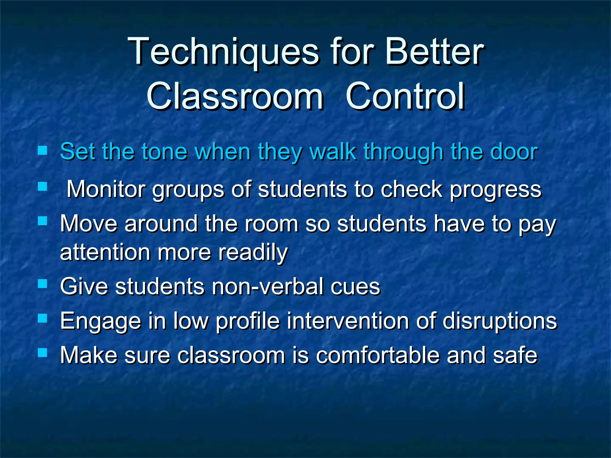 Techniques for BetterTechniques for Better
Classroom ControlClassroom Control
 Set the tone when they walk through the doorSet the tone when they walk through the door
 Monitor groups of students to check progressMonitor groups of students to check progress
 Move around the room so students have to payMove around the room so students have to pay
attention more readilyattention more readily
 Give students non-verbal cuesGive students non-verbal cues
 Engage in low profile intervention of disruptionsEngage in low profile intervention of disruptions
 Make sure classroom is comfortable and safeMake sure classroom is comfortable and safe
 