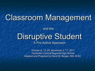 Classroom ManagementClassroom Management
and theand the
Disruptive StudentDisruptive Student
A Pro-Active ApproachA Pro-Active Approach
October 6, 13, 20, November 3, 17 -2011October 6, 13, 20, November 3, 17 -2011
Hunterdon Central Regional High SchoolHunterdon Central Regional High School
Adapted and Prepared by David M. Berger, MA, M.Ed.Adapted and Prepared by David M. Berger, MA, M.Ed.
 