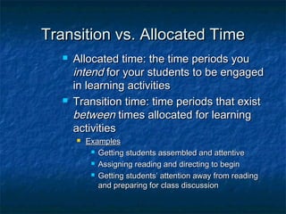 Transition vs. Allocated TimeTransition vs. Allocated Time
 Allocated time: the time periods youAllocated time: the time periods you
intendintend for your students to be engagedfor your students to be engaged
in learning activitiesin learning activities
 Transition time: time periods that existTransition time: time periods that exist
betweenbetween times allocated for learningtimes allocated for learning
activitiesactivities
 ExamplesExamples
 Getting students assembled and attentiveGetting students assembled and attentive
 Assigning reading and directing to beginAssigning reading and directing to begin
 Getting students’ attention away from readingGetting students’ attention away from reading
and preparing for class discussionand preparing for class discussion
 