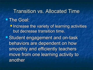 Transition vs. Allocated TimeTransition vs. Allocated Time
 The Goal:The Goal:
 Increase the variety of learning activitiesIncrease the variety of learning activities
but decrease transition time.but decrease transition time.
 Student engagement and on-taskStudent engagement and on-task
behaviors are dependent on howbehaviors are dependent on how
smoothly and efficiently teacherssmoothly and efficiently teachers
move from one learning activity tomove from one learning activity to
anotheranother
 