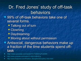 Dr. Fred Jones’ study of off-taskDr. Fred Jones’ study of off-task
behaviorsbehaviors
 99% of off-task behaviors take one of99% of off-task behaviors take one of
several formsseveral forms
 Talking out of turnTalking out of turn
 ClowningClowning
 DaydreamingDaydreaming
 Moving about without permissionMoving about without permission
 Antisocial, dangerous behaviors make upAntisocial, dangerous behaviors make up
a fraction of the time students spend off-a fraction of the time students spend off-
tasktask
 http://www.youtube.com/watch?v=YjSOmyFLKWAhttp://www.youtube.com/watch?v=YjSOmyFLKWA
 http://www.youtube.com/watch?v=Mcl1x4BrQ1ghttp://www.youtube.com/watch?v=Mcl1x4BrQ1g
 http://www.fredjones.com/Positive_Discipline/Discipline_Intro.htmlhttp://www.fredjones.com/Positive_Discipline/Discipline_Intro.html
 