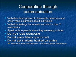 Cooperation throughCooperation through
communicationcommunication
 Verbalize descriptions of observable behaviors andVerbalize descriptions of observable behaviors and
never value judgments about individualsnever value judgments about individuals
 Verbalize feelings but remain in control – Use “I”Verbalize feelings but remain in control – Use “I”
statements.statements.
 Speak only to people when they are ready to listenSpeak only to people when they are ready to listen
 DO NOT USE SARCASMDO NOT USE SARCASM
 Do not place labelsDo not place labels (good or bad)(good or bad)
 Do not get students hooked on praiseDo not get students hooked on praise
 Praise the work and behavior – not the students themselvesPraise the work and behavior – not the students themselves
 
