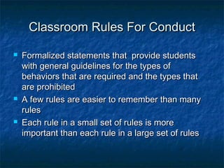 Classroom Rules For ConductClassroom Rules For Conduct
 Formalized statements that provide studentsFormalized statements that provide students
with general guidelines for the types ofwith general guidelines for the types of
behaviors that are required and the types thatbehaviors that are required and the types that
are prohibitedare prohibited
 A few rules are easier to remember than manyA few rules are easier to remember than many
rulesrules
 Each rule in a small set of rules is moreEach rule in a small set of rules is more
important than each rule in a large set of rulesimportant than each rule in a large set of rules
 