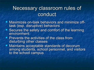 Necessary classroom rules ofNecessary classroom rules of
conductconduct
 Maximizes on-task behaviors and minimize off-Maximizes on-task behaviors and minimize off-
task (esp. disruptive) behaviorstask (esp. disruptive) behaviors
 Secures the safety and comfort of the learningSecures the safety and comfort of the learning
environmentenvironment
 Prevents the activities of the class fromPrevents the activities of the class from
disturbing other classesdisturbing other classes
 Maintains acceptable standards of decorumMaintains acceptable standards of decorum
among students, school personnel, and visitorsamong students, school personnel, and visitors
to the school campusto the school campus
 