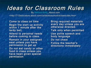 Ideas for Classroom RulesIdeas for Classroom Rules
ByBy Melissa KellyMelissa Kelly, About.com, About.com
<http://712educators.about.com/cs/backtoschool/a/classrules.htm><http://712educators.about.com/cs/backtoschool/a/classrules.htm>
1.1. Come to class on timeCome to class on time
2.2. Begin the start up activityBegin the start up activity
within 1 minute after thewithin 1 minute after the
tardy bell.tardy bell.
3.3. Attend to personal needsAttend to personal needs
before coming to class.before coming to class.
4.4. Remain in your assignedRemain in your assigned
seat unless you haveseat unless you have
permission to get uppermission to get up
5.5. Do not eat candy or otherDo not eat candy or other
food in class unless youfood in class unless you
have been given specialhave been given special
permissionpermission
6.6. Bring required materialsBring required materials
every day unless you areevery day unless you are
otherwise directed.otherwise directed.
7.7. Talk only when permittedTalk only when permitted
8.8. Use polite speech andUse polite speech and
body languagebody language
9.9. Do not cheatDo not cheat
10.10. Follow the teacher'sFollow the teacher's
directions immediatelydirections immediately
 