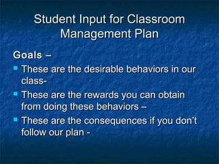 Student Input for ClassroomStudent Input for Classroom
Management PlanManagement Plan
Goals –Goals –
 These are the desirable behaviors in ourThese are the desirable behaviors in our
class-class-
 These are the rewards you can obtainThese are the rewards you can obtain
from doing these behaviors –from doing these behaviors –
 These are the consequences if you don’tThese are the consequences if you don’t
follow our plan -follow our plan -
 