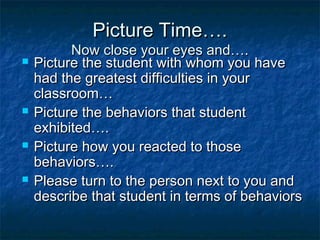 Picture Time….Picture Time….
Now close your eyes and….Now close your eyes and….
 Picture the student with whom you havePicture the student with whom you have
had the greatest difficulties in yourhad the greatest difficulties in your
classroom…classroom…
 Picture the behaviors that studentPicture the behaviors that student
exhibited….exhibited….
 Picture how you reacted to thosePicture how you reacted to those
behaviors….behaviors….
 Please turn to the person next to you andPlease turn to the person next to you and
describe that student in terms of behaviorsdescribe that student in terms of behaviors
 