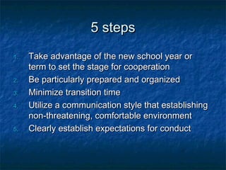 5 steps5 steps
1.1. Take advantage of the new school year orTake advantage of the new school year or
term to set the stage for cooperationterm to set the stage for cooperation
2.2. Be particularly prepared and organizedBe particularly prepared and organized
3.3. Minimize transition timeMinimize transition time
4.4. Utilize a communication style that establishingUtilize a communication style that establishing
non-threatening, comfortable environmentnon-threatening, comfortable environment
5.5. Clearly establish expectations for conductClearly establish expectations for conduct
 