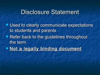 Disclosure StatementDisclosure Statement
 Used to clearly communicate expectationsUsed to clearly communicate expectations
to students and parentsto students and parents
 Refer back to the guidelines throughoutRefer back to the guidelines throughout
the termthe term
 Not a legally binding documentNot a legally binding document
 