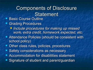 Components of DisclosureComponents of Disclosure
StatementStatement
 Basic Course OutlineBasic Course Outline
 Grading ProceduresGrading Procedures
 Include procedures for making up missedInclude procedures for making up missed
work, extra credit, homework expected, etc.work, extra credit, homework expected, etc.
 Attendance Policies (should be consistent withAttendance Policies (should be consistent with
school policy)school policy)
 Other class rules, policies, proceduresOther class rules, policies, procedures
 Safety considerations as necessarySafety considerations as necessary
 Accommodation for disabilities statementAccommodation for disabilities statement
 Signature of student and parent/guardianSignature of student and parent/guardian
 