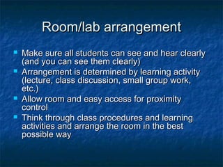 Room/lab arrangementRoom/lab arrangement
 Make sure all students can see and hear clearlyMake sure all students can see and hear clearly
(and you can see them clearly)(and you can see them clearly)
 Arrangement is determined by learning activityArrangement is determined by learning activity
(lecture, class discussion, small group work,(lecture, class discussion, small group work,
etc.)etc.)
 Allow room and easy access for proximityAllow room and easy access for proximity
controlcontrol
 Think through class procedures and learningThink through class procedures and learning
activities and arrange the room in the bestactivities and arrange the room in the best
possible waypossible way
 