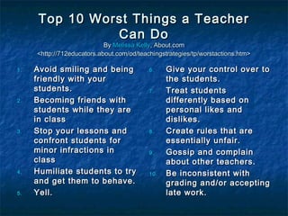 Top 10 Worst Things a TeacherTop 10 Worst Things a Teacher
Can DoCan Do
ByBy Melissa KellyMelissa Kelly, About.com, About.com
<http://712educators.about.com/od/teachingstrategies/tp/worstactions.htm><http://712educators.about.com/od/teachingstrategies/tp/worstactions.htm>
1.1. Avoid smiling and beingAvoid smiling and being
friendly with yourfriendly with your
students.students.
2.2. Becoming friends withBecoming friends with
students while they arestudents while they are
in classin class
3.3. Stop your lessons andStop your lessons and
confront students forconfront students for
minor infractions inminor infractions in
classclass
4.4. Humiliate students to tryHumiliate students to try
and get them to behave.and get them to behave.
5.5. Yell.Yell.
6.6. Give your control over toGive your control over to
the students.the students.
7.7. Treat studentsTreat students
differently based ondifferently based on
personal likes andpersonal likes and
dislikes.dislikes.
8.8. Create rules that areCreate rules that are
essentially unfair.essentially unfair.
9.9. Gossip and complainGossip and complain
about other teachers.about other teachers.
10.10. Be inconsistent withBe inconsistent with
grading and/or acceptinggrading and/or accepting
late work.late work.
 