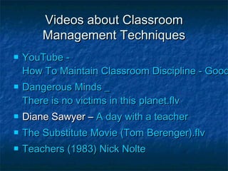 Videos about ClassroomVideos about Classroom
Management TechniquesManagement Techniques
 YouTube -YouTube -
How To Maintain Classroom Discipline - GoodHow To Maintain Classroom Discipline - Good
 Dangerous Minds _Dangerous Minds _
There is no victims in thisThere is no victims in this planet.flvplanet.flv
 Diane Sawyer –Diane Sawyer – A day with a teacherA day with a teacher
 The Substitute Movie (TomThe Substitute Movie (Tom Berenger).flvBerenger).flv
 Teachers (1983) Nick NolteTeachers (1983) Nick Nolte
 