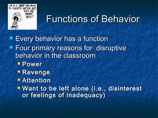 Functions of BehaviorFunctions of Behavior
 Every behavior has a functionEvery behavior has a function
 Four primary reasons for disruptiveFour primary reasons for disruptive
behavior in the classroombehavior in the classroom
 PowerPower
 RevengeRevenge
 AttentionAttention
 Want to be left alone (i.e., disinterestWant to be left alone (i.e., disinterest
or feelings of inadequacy)or feelings of inadequacy)
 