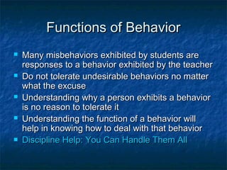 Functions of BehaviorFunctions of Behavior
 Many misbehaviors exhibited by students areMany misbehaviors exhibited by students are
responses to a behavior exhibited by the teacherresponses to a behavior exhibited by the teacher
 Do not tolerate undesirable behaviors no matterDo not tolerate undesirable behaviors no matter
what the excusewhat the excuse
 Understanding why a person exhibits a behaviorUnderstanding why a person exhibits a behavior
is no reason to tolerate itis no reason to tolerate it
 Understanding the function of a behavior willUnderstanding the function of a behavior will
help in knowing how to deal with that behaviorhelp in knowing how to deal with that behavior
 Discipline Help: You Can Handle Them AllDiscipline Help: You Can Handle Them All
 
