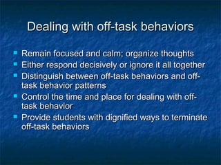 Dealing with off-task behaviorsDealing with off-task behaviors
 Remain focused and calm; organize thoughtsRemain focused and calm; organize thoughts
 Either respond decisively or ignore it all togetherEither respond decisively or ignore it all together
 Distinguish between off-task behaviors and off-Distinguish between off-task behaviors and off-
task behavior patternstask behavior patterns
 Control the time and place for dealing with off-Control the time and place for dealing with off-
task behaviortask behavior
 Provide students with dignified ways to terminateProvide students with dignified ways to terminate
off-task behaviorsoff-task behaviors
 