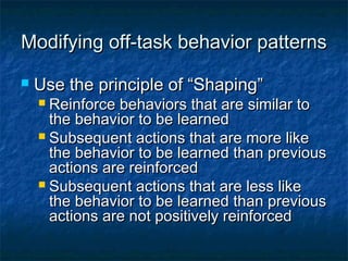 Modifying off-task behavior patternsModifying off-task behavior patterns
 Use the principle of “Shaping”Use the principle of “Shaping”
 Reinforce behaviors that are similar toReinforce behaviors that are similar to
the behavior to be learnedthe behavior to be learned
 Subsequent actions that are more likeSubsequent actions that are more like
the behavior to be learned than previousthe behavior to be learned than previous
actions are reinforcedactions are reinforced
 Subsequent actions that are less likeSubsequent actions that are less like
the behavior to be learned than previousthe behavior to be learned than previous
actions are not positively reinforcedactions are not positively reinforced
 