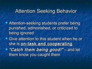 Attention Seeking BehaviorAttention Seeking Behavior
 Attention-seeking students prefer beingAttention-seeking students prefer being
punished, admonished, or criticized topunished, admonished, or criticized to
being ignoredbeing ignored
 Give attention to this student when he orGive attention to this student when he or
she isshe is on-task and cooperatingon-task and cooperating
 ““Catch them being good!”Catch them being good!” – and let– and let
them know you caught themthem know you caught them
 
