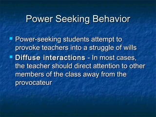 Power Seeking BehaviorPower Seeking Behavior
 Power-seeking students attempt toPower-seeking students attempt to
provoke teachers into a struggle of willsprovoke teachers into a struggle of wills
 Diffuse interactionsDiffuse interactions - In most cases,- In most cases,
the teacher should direct attention to otherthe teacher should direct attention to other
members of the class away from themembers of the class away from the
provocateurprovocateur
 