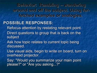 Behavior:Behavior: Rambling -- wanderingRambling -- wandering
around and off the subject. Using far-around and off the subject. Using far-
fetched examples or analogies.fetched examples or analogies.
POSSIBLE RESPONSES:POSSIBLE RESPONSES:
Refocus attention by restating relevant point.Refocus attention by restating relevant point.
Direct questions to group that is back on theDirect questions to group that is back on the
subjectsubject
Ask how topic relates to current topic beingAsk how topic relates to current topic being
discussed.discussed.
Use visual aids, begin to write on board, turn onUse visual aids, begin to write on board, turn on
overhead projector.overhead projector.
Say: "Would you summarize your main pointSay: "Would you summarize your main point
please?" or "Are you asking...?"please?" or "Are you asking...?"
 