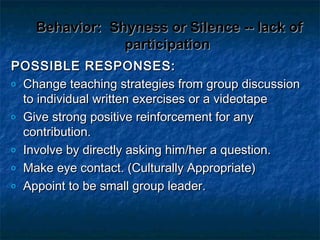 Behavior:Behavior: Shyness or Silence -- lack ofShyness or Silence -- lack of
participationparticipation
POSSIBLE RESPONSES:POSSIBLE RESPONSES:
o Change teaching strategies from group discussionChange teaching strategies from group discussion
to individual written exercises or a videotapeto individual written exercises or a videotape
o Give strong positive reinforcement for anyGive strong positive reinforcement for any
contribution.contribution.
o Involve by directly asking him/her a question.Involve by directly asking him/her a question.
o Make eye contact. (Culturally Appropriate)Make eye contact. (Culturally Appropriate)
o Appoint to be small group leader.Appoint to be small group leader.
 