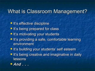 What is Classroom Management?What is Classroom Management?
 It’s effective disciplineIt’s effective discipline
 It’s being prepared for classIt’s being prepared for class
 It’s motivating your studentsIt’s motivating your students
 It’s providing a safe, comfortable learningIt’s providing a safe, comfortable learning
environmentenvironment
 It’s building your students’ self esteemIt’s building your students’ self esteem
 It’s being creative and imaginative in dailyIt’s being creative and imaginative in daily
lessonslessons
 And . . .And . . .
 