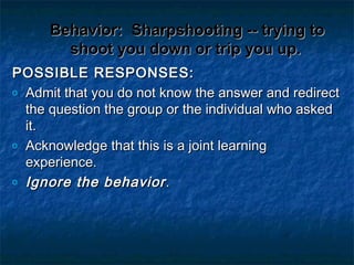 Behavior:Behavior: Sharpshooting -- trying toSharpshooting -- trying to
shoot you down or trip you up.shoot you down or trip you up.
POSSIBLE RESPONSES:POSSIBLE RESPONSES:
o Admit that you do not know the answer and redirectAdmit that you do not know the answer and redirect
the question the group or the individual who askedthe question the group or the individual who asked
it.it.
o Acknowledge that this is a joint learningAcknowledge that this is a joint learning
experience.experience.
o Ignore the behaviorIgnore the behavior..
 