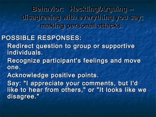 Behavior:Behavior: Heckling/Arguing --Heckling/Arguing --
disagreeing with everything you say;disagreeing with everything you say;
making personal attacks.making personal attacks.
POSSIBLE RESPONSES:POSSIBLE RESPONSES:
Redirect question to group or supportiveRedirect question to group or supportive
individuals.individuals.
Recognize participant's feelings and moveRecognize participant's feelings and move
one.one.
Acknowledge positive points.Acknowledge positive points.
Say: "I appreciate your comments, but I'dSay: "I appreciate your comments, but I'd
like to hear from others," or "It looks like welike to hear from others," or "It looks like we
disagree."disagree."
 