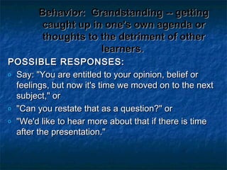 Behavior:Behavior: Grandstanding -- gettingGrandstanding -- getting
caught up in one's own agenda orcaught up in one's own agenda or
thoughts to the detriment of otherthoughts to the detriment of other
learners.learners.
POSSIBLE RESPONSES:POSSIBLE RESPONSES:
o Say: "You are entitled to your opinion, belief orSay: "You are entitled to your opinion, belief or
feelings, but now it's time we moved on to the nextfeelings, but now it's time we moved on to the next
subject," orsubject," or
o "Can you restate that as a question?" or"Can you restate that as a question?" or
o "We'd like to hear more about that if there is time"We'd like to hear more about that if there is time
after the presentation."after the presentation."
 