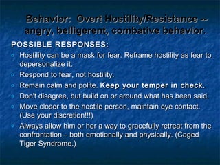 Behavior:Behavior: Overt Hostility/Resistance --Overt Hostility/Resistance --
angry, belligerent, combative behavior.angry, belligerent, combative behavior.
POSSIBLE RESPONSES:POSSIBLE RESPONSES:
o Hostility can be a mask for fear. Reframe hostility as fear toHostility can be a mask for fear. Reframe hostility as fear to
depersonalize it.depersonalize it.
o Respond to fear, not hostility.Respond to fear, not hostility.
o Remain calm and polite.Remain calm and polite. Keep your temper in check.Keep your temper in check.
o Don't disagree, but build on or around what has been said.Don't disagree, but build on or around what has been said.
o Move closer to the hostile person, maintain eye contact.Move closer to the hostile person, maintain eye contact.
(Use your discretion!!!)(Use your discretion!!!)
o Always allow him or her a way to gracefully retreat from theAlways allow him or her a way to gracefully retreat from the
confrontation – both emotionally and physically. (Cagedconfrontation – both emotionally and physically. (Caged
Tiger Syndrome.)Tiger Syndrome.)
 