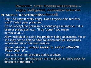 Behavior:Behavior: Overt Hostility/Resistance --Overt Hostility/Resistance --
angry, belligerent, combative behaviorangry, belligerent, combative behavior
(continued)(continued)POSSIBLE RESPONSES:POSSIBLE RESPONSES:
Say: "You seem really angry. Does anyone else feel thisSay: "You seem really angry. Does anyone else feel this
way?" Solicit peer pressure.way?" Solicit peer pressure.
Do not accept the premise or underlying assumption, if it isDo not accept the premise or underlying assumption, if it is
false or prejudicial, e.g., "If by "queer" you meanfalse or prejudicial, e.g., "If by "queer" you mean
homosexual..."homosexual..."
Allow individual to solve the problem being addressed. He orAllow individual to solve the problem being addressed. He or
she may not be able to offer solutions and will sometimesshe may not be able to offer solutions and will sometimes
undermine his or her own position.undermine his or her own position.
Ignore behavior –Ignore behavior – unless threat to self or others!!!unless threat to self or others!!!
Then Dial “0”…Then Dial “0”…
Talk to him or her privately during a break.Talk to him or her privately during a break.
As a last resort, privately ask the individual to leave class forAs a last resort, privately ask the individual to leave class for
the good of the group.the good of the group.
 