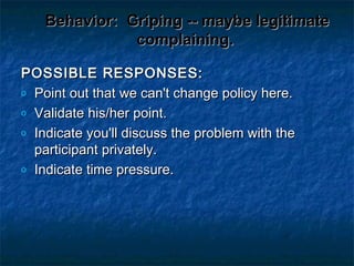 Behavior:Behavior: Griping -- maybe legitimateGriping -- maybe legitimate
complaining.complaining.
POSSIBLE RESPONSES:POSSIBLE RESPONSES:
o Point out that we can't change policy here.Point out that we can't change policy here.
o Validate his/her point.Validate his/her point.
o Indicate you'll discuss the problem with theIndicate you'll discuss the problem with the
participant privately.participant privately.
o Indicate time pressure.Indicate time pressure.
 