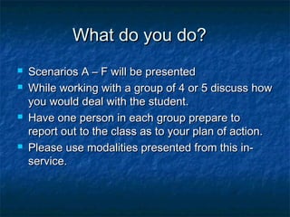 What do you do?What do you do?
 Scenarios A – F will be presentedScenarios A – F will be presented
 While working with a group of 4 or 5 discuss howWhile working with a group of 4 or 5 discuss how
you would deal with the student.you would deal with the student.
 Have one person in each group prepare toHave one person in each group prepare to
report out to the class as to your plan of action.report out to the class as to your plan of action.
 Please use modalities presented from this in-Please use modalities presented from this in-
service.service.
 