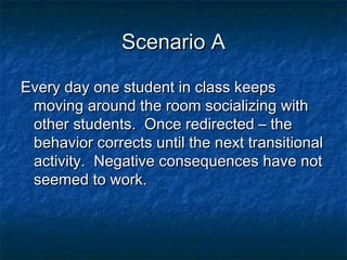 Scenario AScenario A
Every day one student in class keepsEvery day one student in class keeps
moving around the room socializing withmoving around the room socializing with
other students. Once redirected – theother students. Once redirected – the
behavior corrects until the next transitionalbehavior corrects until the next transitional
activity. Negative consequences have notactivity. Negative consequences have not
seemed to work.seemed to work.
 