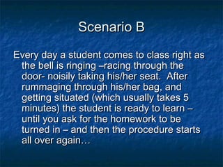 Scenario BScenario B
Every day a student comes to class right asEvery day a student comes to class right as
the bell is ringing –racing through thethe bell is ringing –racing through the
door- noisily taking his/her seat. Afterdoor- noisily taking his/her seat. After
rummaging through his/her bag, andrummaging through his/her bag, and
getting situated (which usually takes 5getting situated (which usually takes 5
minutes) the student is ready to learn –minutes) the student is ready to learn –
until you ask for the homework to beuntil you ask for the homework to be
turned in – and then the procedure startsturned in – and then the procedure starts
all over again…all over again…
 