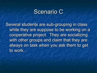 Scenario CScenario C
Several students are sub-grouping in classSeveral students are sub-grouping in class
while they are suppose to be working on awhile they are suppose to be working on a
cooperative project. They are socializingcooperative project. They are socializing
with other groups and claim that they arewith other groups and claim that they are
always on task when you ask them to getalways on task when you ask them to get
to work…to work…
 