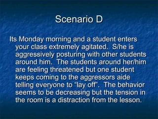 Scenario DScenario D
Its Monday morning and a student entersIts Monday morning and a student enters
your class extremely agitated. S/he isyour class extremely agitated. S/he is
aggressively posturing with other studentsaggressively posturing with other students
around him. The students around her/himaround him. The students around her/him
are feeling threatened but one studentare feeling threatened but one student
keeps coming to the aggressors aidekeeps coming to the aggressors aide
telling everyone to “lay off”. The behaviortelling everyone to “lay off”. The behavior
seems to be decreasing but the tension inseems to be decreasing but the tension in
the room is a distraction from the lesson.the room is a distraction from the lesson.
 