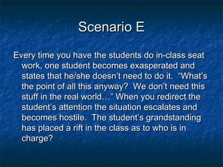 Scenario EScenario E
Every time you have the students do in-class seatEvery time you have the students do in-class seat
work, one student becomes exasperated andwork, one student becomes exasperated and
states that he/she doesn’t need to do it. “What’sstates that he/she doesn’t need to do it. “What’s
the point of all this anyway? We don’t need thisthe point of all this anyway? We don’t need this
stuff in the real world…” When you redirect thestuff in the real world…” When you redirect the
student’s attention the situation escalates andstudent’s attention the situation escalates and
becomes hostile. The student’s grandstandingbecomes hostile. The student’s grandstanding
has placed a rift in the class as to who is inhas placed a rift in the class as to who is in
charge?charge?
 