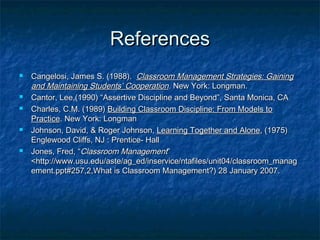 ReferencesReferences
 Cangelosi, James S. (1988).Cangelosi, James S. (1988). Classroom Management Strategies: GainingClassroom Management Strategies: Gaining
and Maintaining Students’ Cooperationand Maintaining Students’ Cooperation.. New York: Longman.New York: Longman.
 Cantor, Lee,(1990) “Assertive Discipline and Beyond”, Santa Monica, CACantor, Lee,(1990) “Assertive Discipline and Beyond”, Santa Monica, CA
 Charles, C.M. (1989)Charles, C.M. (1989) Building Classroom Discipline: From Models toBuilding Classroom Discipline: From Models to
PracticePractice. New York: Longman. New York: Longman
 Johnson, David, & Roger Johnson,Johnson, David, & Roger Johnson, Learning Together and AloneLearning Together and Alone, (1975), (1975)
Englewood Cliffs, NJ : Prentice- HallEnglewood Cliffs, NJ : Prentice- Hall
 Jones, Fred, “Jones, Fred, “Classroom ManagementClassroom Management””
<http://www.usu.edu/aste/ag_ed/inservice/ntafiles/unit04/classroom_manag<http://www.usu.edu/aste/ag_ed/inservice/ntafiles/unit04/classroom_manag
ement.ppt#257,2,What is Classroom Management?) 28 January 2007.ement.ppt#257,2,What is Classroom Management?) 28 January 2007.
 