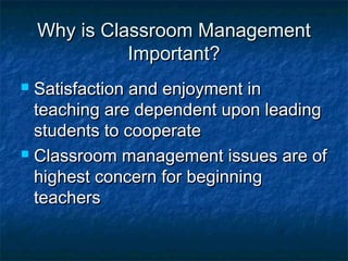 Why is Classroom ManagementWhy is Classroom Management
Important?Important?
 Satisfaction and enjoyment inSatisfaction and enjoyment in
teaching are dependent upon leadingteaching are dependent upon leading
students to cooperatestudents to cooperate
 Classroom management issues are ofClassroom management issues are of
highest concern for beginninghighest concern for beginning
teachersteachers
 