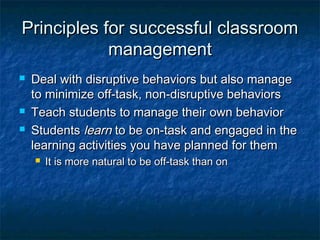 Principles for successful classroomPrinciples for successful classroom
managementmanagement
 Deal with disruptive behaviors but also manageDeal with disruptive behaviors but also manage
to minimize off-task, non-disruptive behaviorsto minimize off-task, non-disruptive behaviors
 Teach students to manage their own behaviorTeach students to manage their own behavior
 StudentsStudents learnlearn to be on-task and engaged in theto be on-task and engaged in the
learning activities you have planned for themlearning activities you have planned for them
 It is more natural to be off-task than onIt is more natural to be off-task than on
 