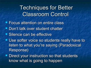 Techniques for BetterTechniques for Better
Classroom ControlClassroom Control
 Focus attention on entire classFocus attention on entire class
 Don’t talk over student chatterDon’t talk over student chatter
 Silence can be effectiveSilence can be effective
 Use softer voice so students really have toUse softer voice so students really have to
listen to what you’re saying (Paradoxicallisten to what you’re saying (Paradoxical
Response)Response)
 Direct your instruction so that studentsDirect your instruction so that students
know what is going to happenknow what is going to happen
 