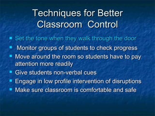 Techniques for BetterTechniques for Better
Classroom ControlClassroom Control
 Set the tone when they walk through the doorSet the tone when they walk through the door
 Monitor groups of students to check progressMonitor groups of students to check progress
 Move around the room so students have to payMove around the room so students have to pay
attention more readilyattention more readily
 Give students non-verbal cuesGive students non-verbal cues
 Engage in low profile intervention of disruptionsEngage in low profile intervention of disruptions
 Make sure classroom is comfortable and safeMake sure classroom is comfortable and safe
 