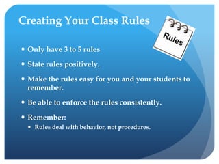 Creating Your Class Rules
 Only have 3 to 5 rules
 State rules positively.
 Make the rules easy for you and your students to
remember.
 Be able to enforce the rules consistently.
 Remember:
 Rules deal with behavior, not procedures.
 