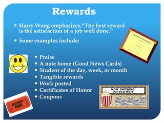 Rewards
 Harry Wong emphasizes,“The best reward
is the satisfaction of a job well done.”
 Some examples include:
 Praise
 A note home (Good News Cards)
 Student of the day, week, or month
 Tangible rewards
 Work posted
 Certificates of Honor
 Coupons
 