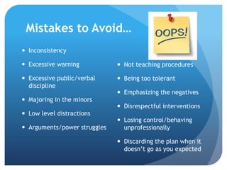 Mistakes to Avoid…
 Inconsistency
 Excessive warning
 Excessive public/verbal
discipline
 Majoring in the minors
 Low level distractions
 Arguments/power struggles
 Not teaching procedures
 Being too tolerant
 Emphasizing the negatives
 Disrespectful interventions
 Losing control/behaving
unprofessionally
 Discarding the plan when it
doesn’t go as you expected
 