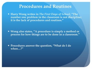 Procedures and Routines
 Harry Wong writes in The First Days of School, “The
number one problem in the classroom is not discipline;
it is the lack of procedures and routines.”
 Wong also states, “A procedure is simply a method or
process for how things are to be done in a classroom.”
 Procedures answer the question, “What do I do
when…?”
 