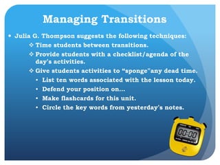 Managing Transitions
 Julia G. Thompson suggests the following techniques:
 Time students between transitions.
 Provide students with a checklist/agenda of the
day’s activities.
 Give students activities to “sponge”any dead time.
• List ten words associated with the lesson today.
• Defend your position on…
• Make flashcards for this unit.
• Circle the key words from yesterday’s notes.
 
