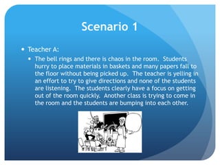 Scenario 1
 Teacher A:
 The bell rings and there is chaos in the room. Students
hurry to place materials in baskets and many papers fall to
the floor without being picked up. The teacher is yelling in
an effort to try to give directions and none of the students
are listening. The students clearly have a focus on getting
out of the room quickly. Another class is trying to come in
the room and the students are bumping into each other.
 